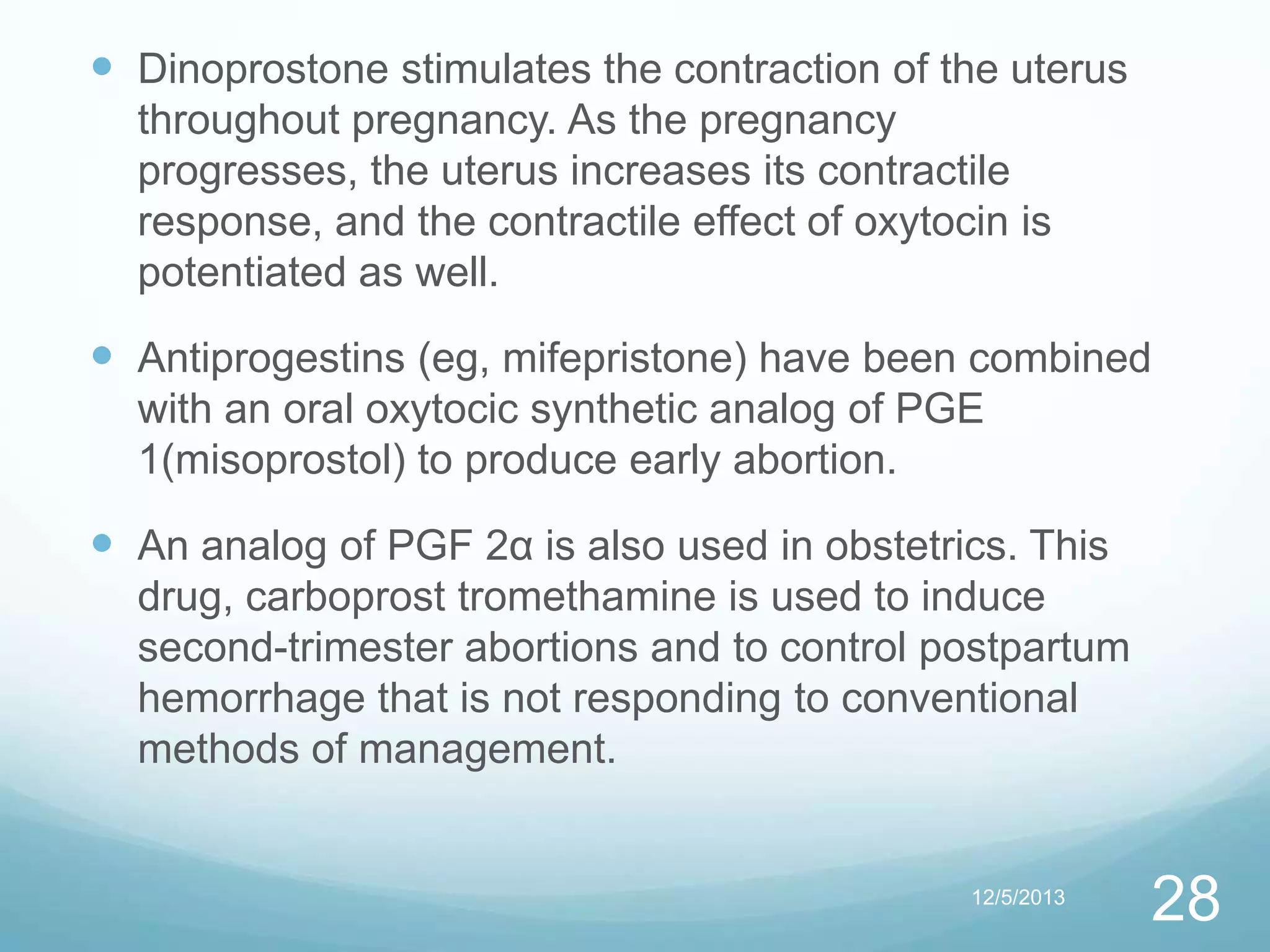  Dinoprostone stimulates the contraction of the uterus
throughout pregnancy. As the pregnancy
progresses, the uterus increases its contractile
response, and the contractile effect of oxytocin is
potentiated as well.

 Antiprogestins (eg, mifepristone) have been combined
with an oral oxytocic synthetic analog of PGE
1(misoprostol) to produce early abortion.

 An analog of PGF 2α is also used in obstetrics. This
drug, carboprost tromethamine is used to induce
second-trimester abortions and to control postpartum
hemorrhage that is not responding to conventional
methods of management.

12/5/2013

28

 