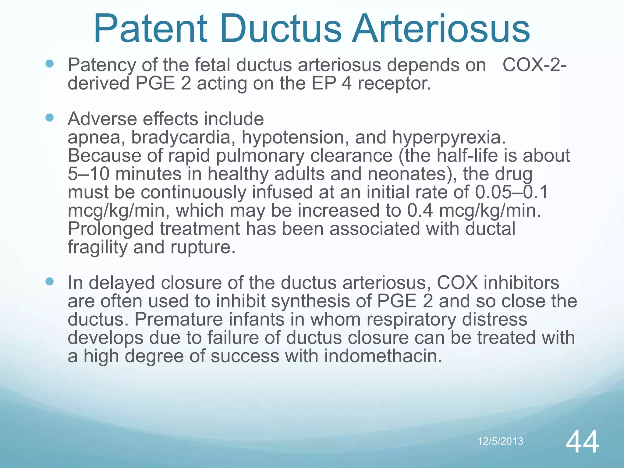 Patent Ductus Arteriosus
 Patency of the fetal ductus arteriosus depends on COX-2derived PGE 2 acting on the EP 4 receptor.

 Adverse effects include
apnea, bradycardia, hypotension, and hyperpyrexia.
Because of rapid pulmonary clearance (the half-life is about
5–10 minutes in healthy adults and neonates), the drug
must be continuously infused at an initial rate of 0.05–0.1
mcg/kg/min, which may be increased to 0.4 mcg/kg/min.
Prolonged treatment has been associated with ductal
fragility and rupture.

 In delayed closure of the ductus arteriosus, COX inhibitors
are often used to inhibit synthesis of PGE 2 and so close the
ductus. Premature infants in whom respiratory distress
develops due to failure of ductus closure can be treated with
a high degree of success with indomethacin.

12/5/2013

44

 