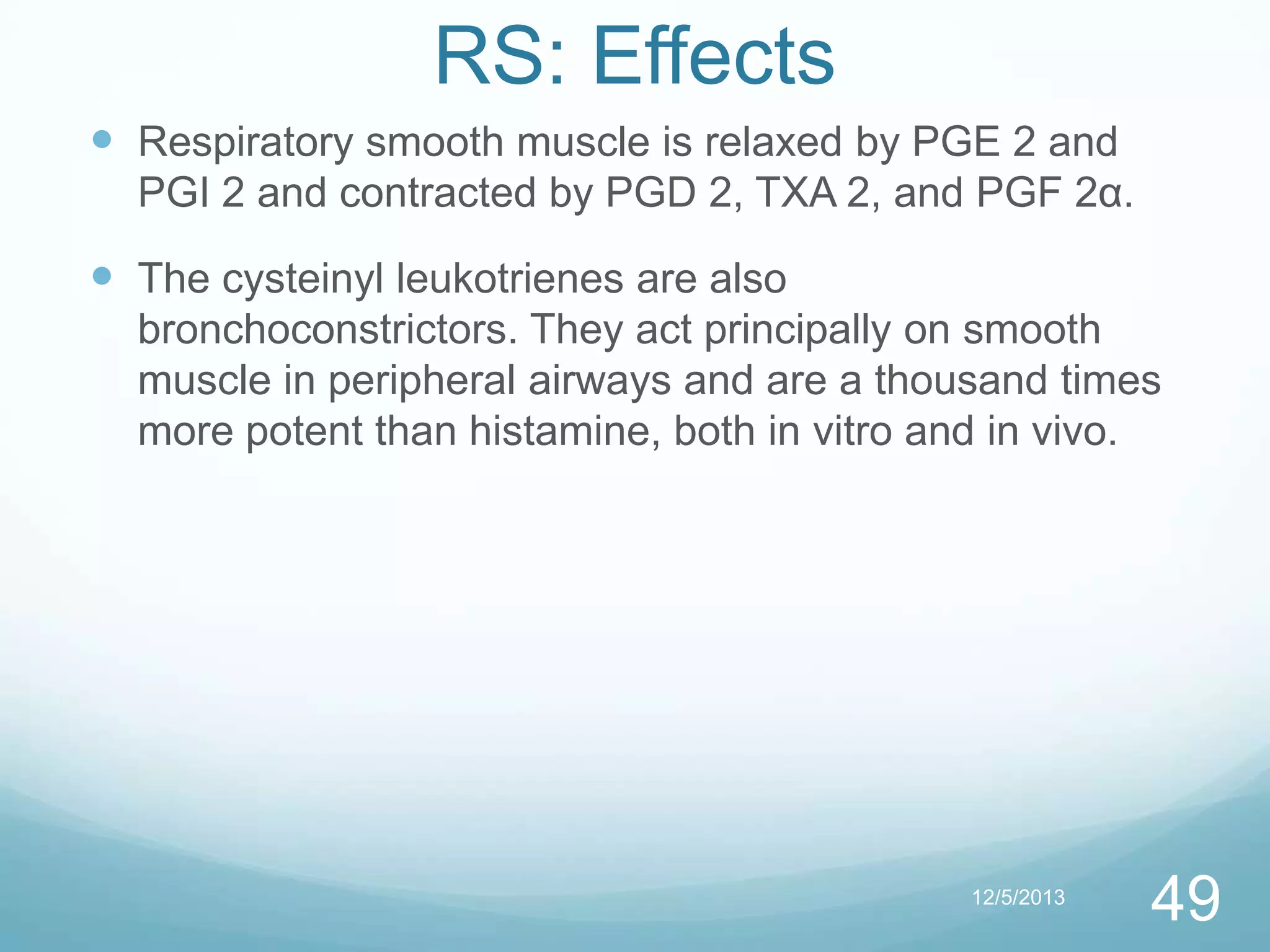 RS: Effects
 Respiratory smooth muscle is relaxed by PGE 2 and
PGI 2 and contracted by PGD 2, TXA 2, and PGF 2α.

 The cysteinyl leukotrienes are also
bronchoconstrictors. They act principally on smooth
muscle in peripheral airways and are a thousand times
more potent than histamine, both in vitro and in vivo.

12/5/2013

49

 