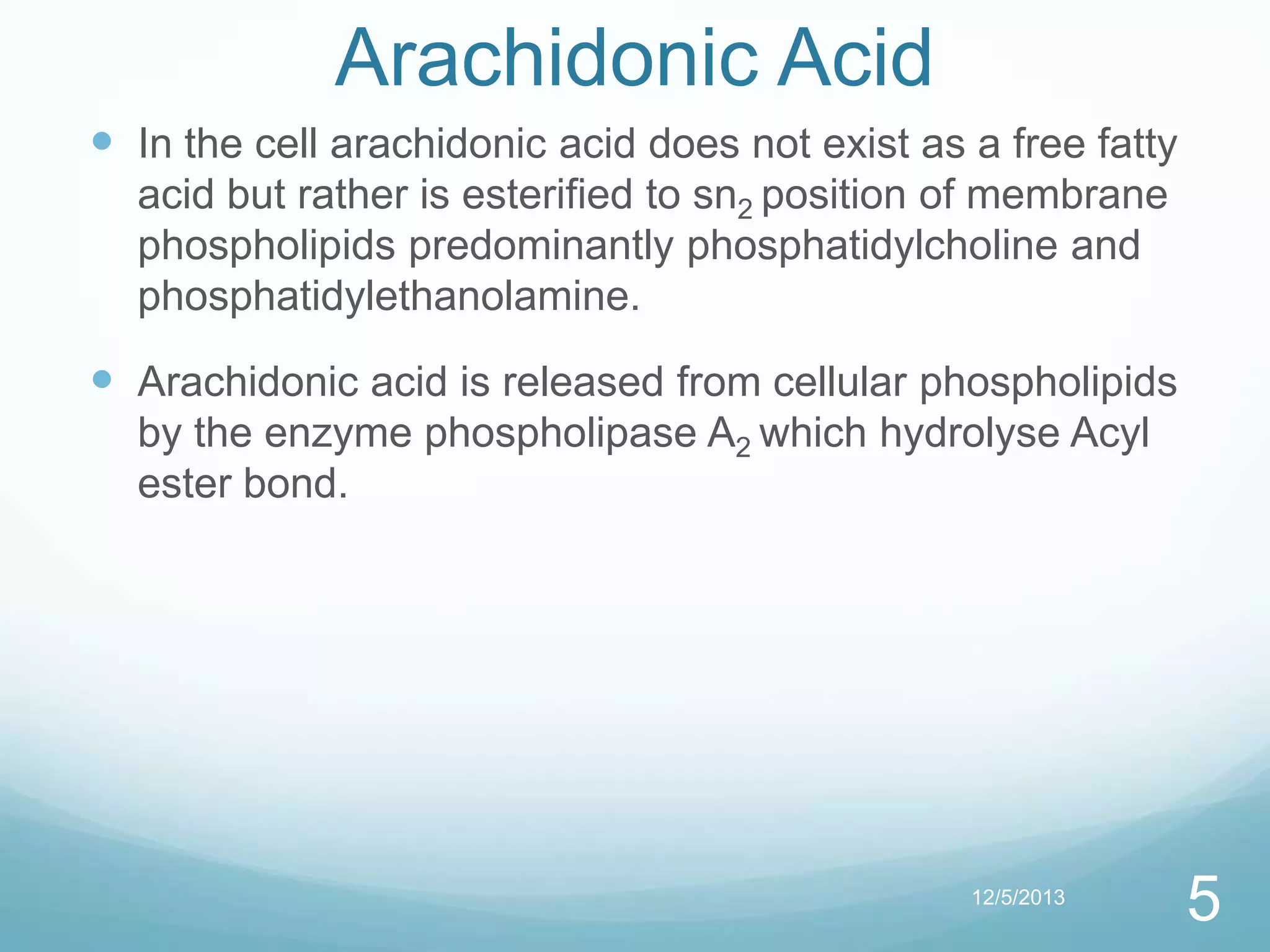 Arachidonic Acid
 In the cell arachidonic acid does not exist as a free fatty
acid but rather is esterified to sn2 position of membrane
phospholipids predominantly phosphatidylcholine and
phosphatidylethanolamine.

 Arachidonic acid is released from cellular phospholipids
by the enzyme phospholipase A2 which hydrolyse Acyl
ester bond.

12/5/2013

5

 