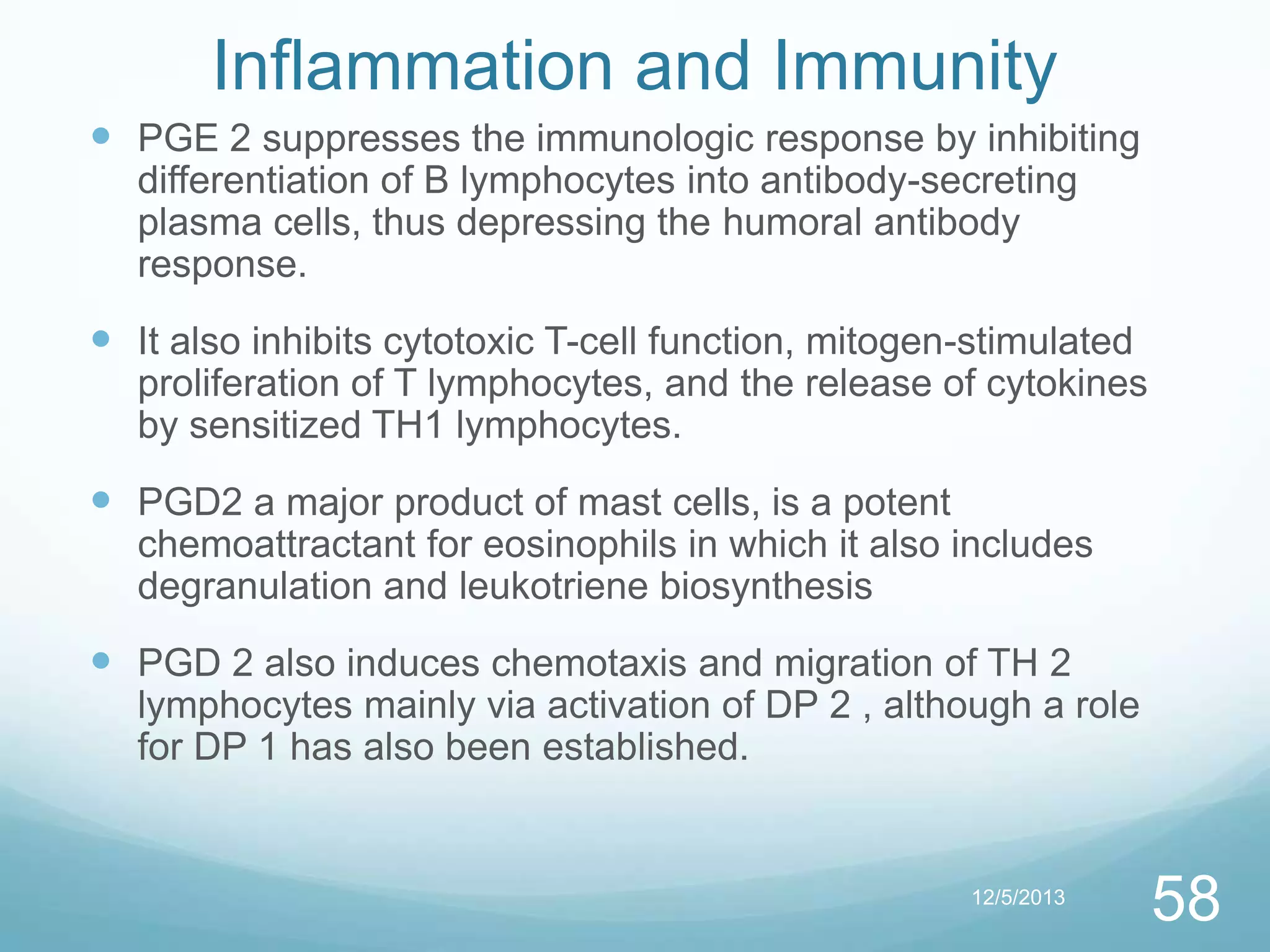 Inflammation and Immunity
 PGE 2 suppresses the immunologic response by inhibiting
differentiation of B lymphocytes into antibody-secreting
plasma cells, thus depressing the humoral antibody
response.

 It also inhibits cytotoxic T-cell function, mitogen-stimulated
proliferation of T lymphocytes, and the release of cytokines
by sensitized TH1 lymphocytes.

 PGD2 a major product of mast cells, is a potent
chemoattractant for eosinophils in which it also includes
degranulation and leukotriene biosynthesis

 PGD 2 also induces chemotaxis and migration of TH 2
lymphocytes mainly via activation of DP 2 , although a role
for DP 1 has also been established.

12/5/2013

58

 