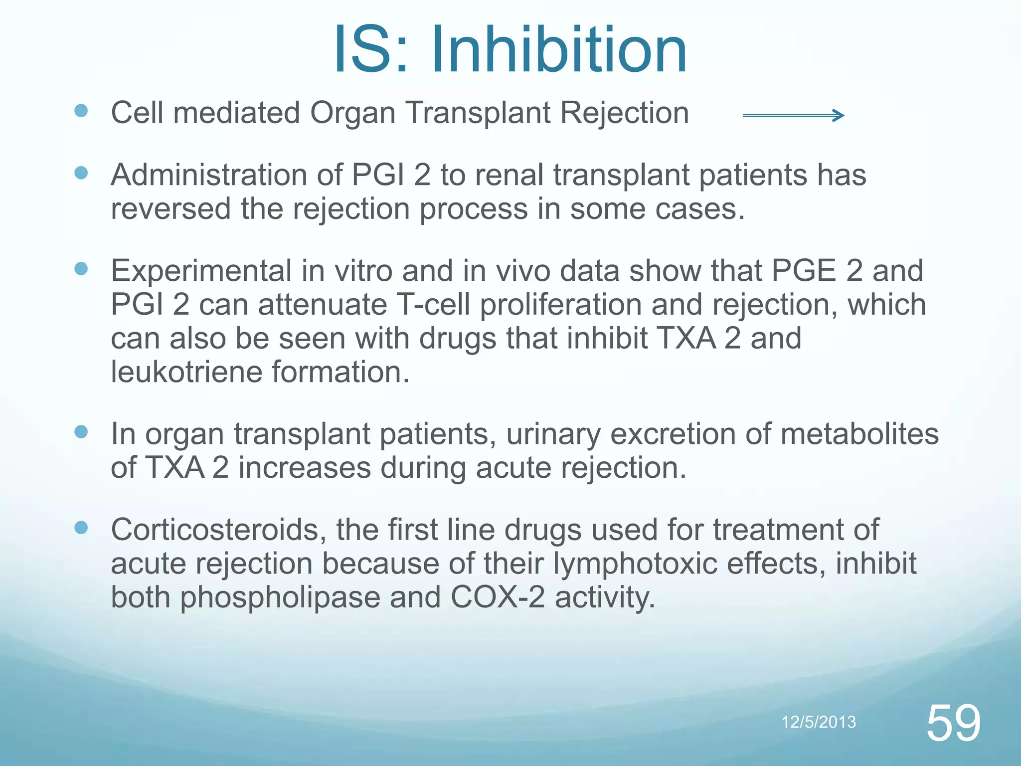 IS: Inhibition
 Cell mediated Organ Transplant Rejection

 Administration of PGI 2 to renal transplant patients has
reversed the rejection process in some cases.

 Experimental in vitro and in vivo data show that PGE 2 and
PGI 2 can attenuate T-cell proliferation and rejection, which
can also be seen with drugs that inhibit TXA 2 and
leukotriene formation.

 In organ transplant patients, urinary excretion of metabolites
of TXA 2 increases during acute rejection.

 Corticosteroids, the first line drugs used for treatment of
acute rejection because of their lymphotoxic effects, inhibit
both phospholipase and COX-2 activity.

12/5/2013

59

 