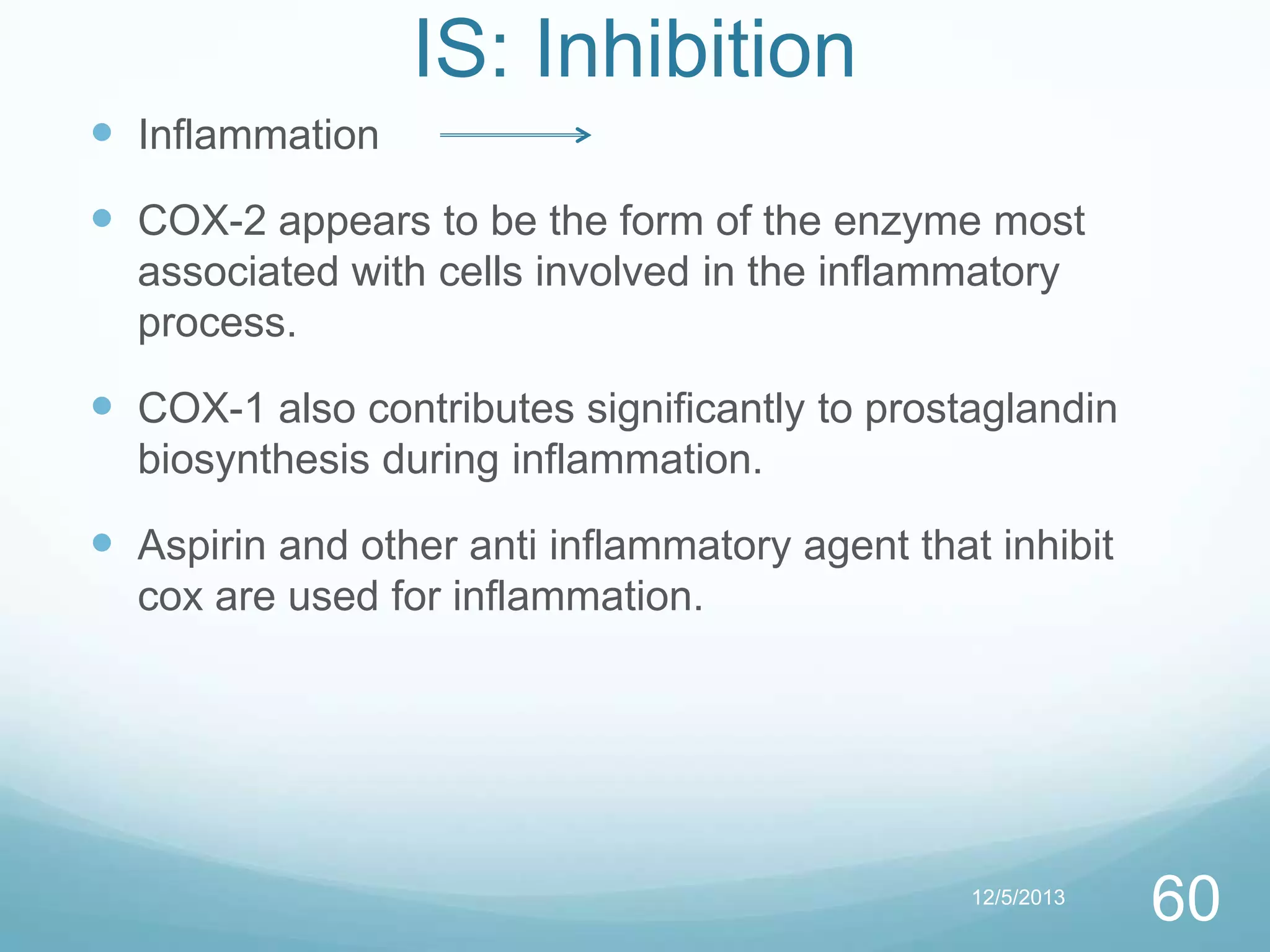 IS: Inhibition
 Inflammation
 COX-2 appears to be the form of the enzyme most
associated with cells involved in the inflammatory
process.

 COX-1 also contributes significantly to prostaglandin
biosynthesis during inflammation.

 Aspirin and other anti inflammatory agent that inhibit
cox are used for inflammation.

12/5/2013

60

 