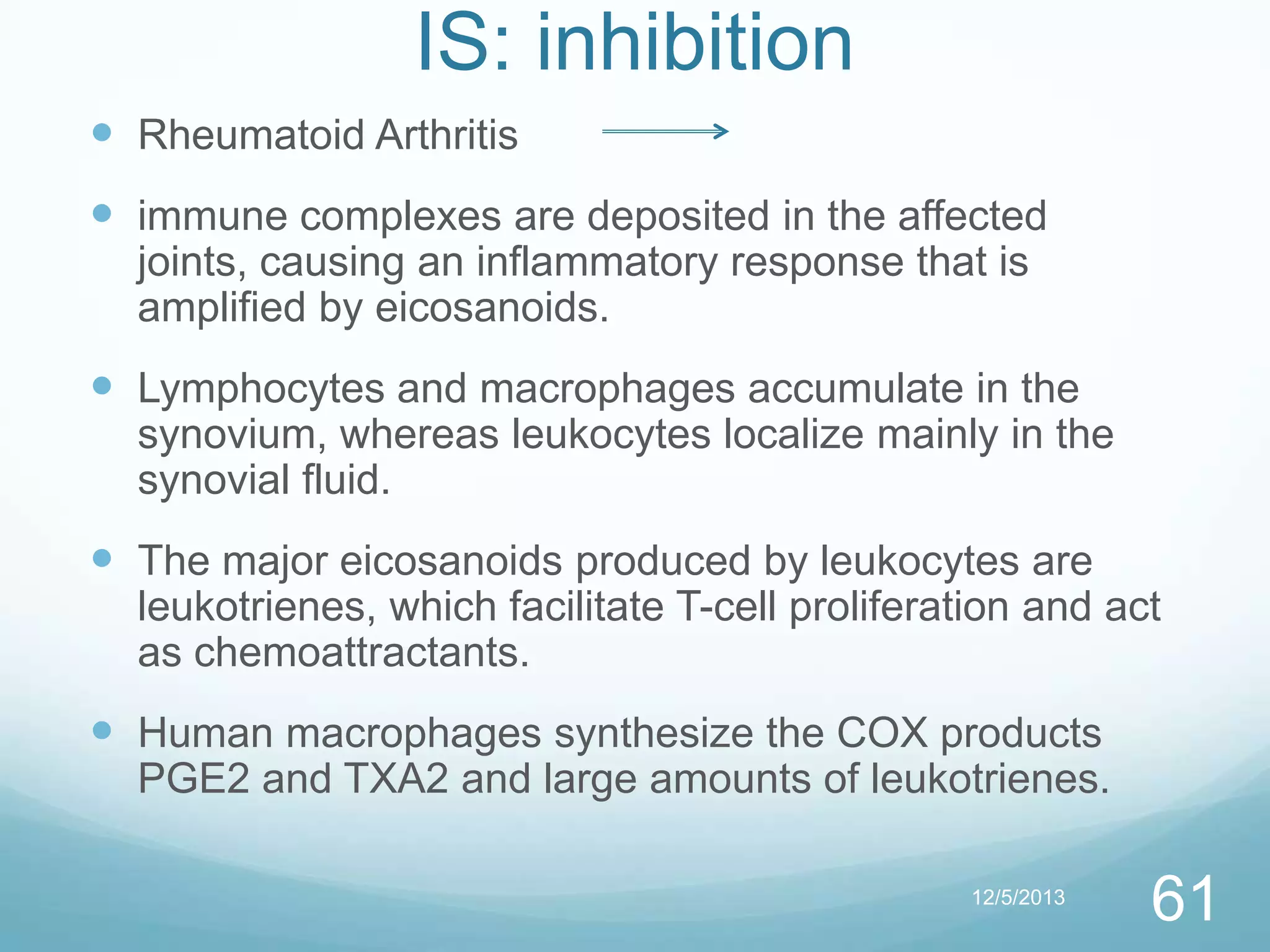 IS: inhibition
 Rheumatoid Arthritis

 immune complexes are deposited in the affected
joints, causing an inflammatory response that is
amplified by eicosanoids.

 Lymphocytes and macrophages accumulate in the
synovium, whereas leukocytes localize mainly in the
synovial fluid.

 The major eicosanoids produced by leukocytes are
leukotrienes, which facilitate T-cell proliferation and act
as chemoattractants.

 Human macrophages synthesize the COX products
PGE2 and TXA2 and large amounts of leukotrienes.
12/5/2013

61

 
