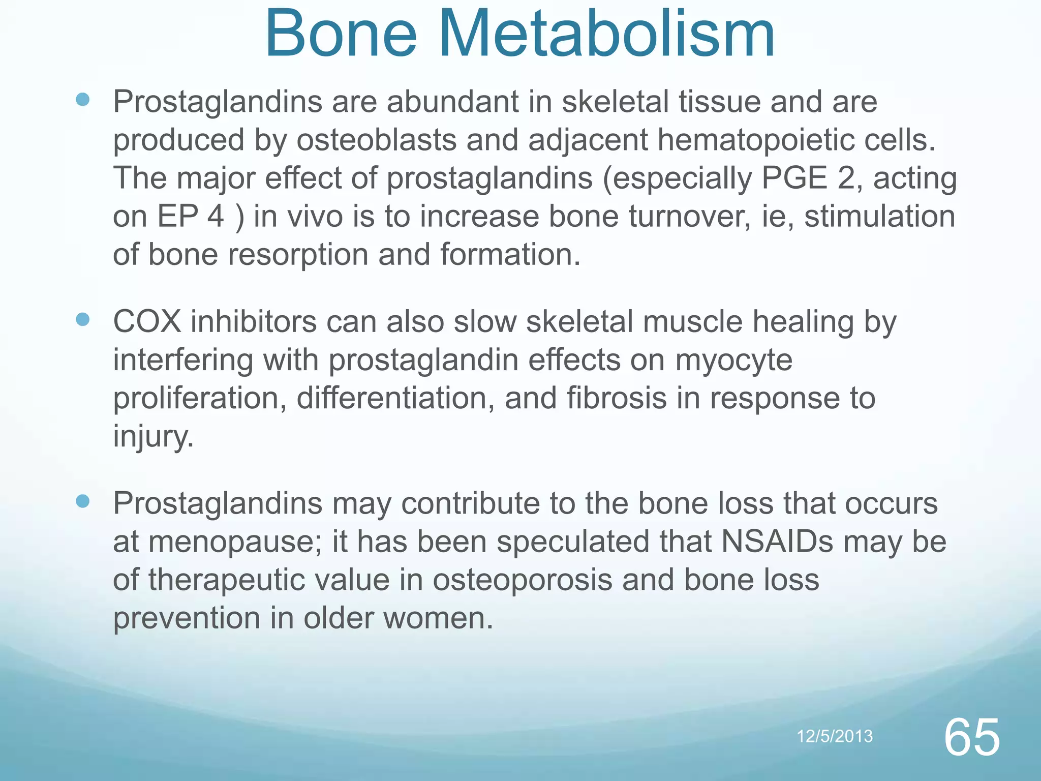Bone Metabolism
 Prostaglandins are abundant in skeletal tissue and are
produced by osteoblasts and adjacent hematopoietic cells.
The major effect of prostaglandins (especially PGE 2, acting
on EP 4 ) in vivo is to increase bone turnover, ie, stimulation
of bone resorption and formation.

 COX inhibitors can also slow skeletal muscle healing by
interfering with prostaglandin effects on myocyte
proliferation, differentiation, and fibrosis in response to
injury.

 Prostaglandins may contribute to the bone loss that occurs
at menopause; it has been speculated that NSAIDs may be
of therapeutic value in osteoporosis and bone loss
prevention in older women.

12/5/2013

65

 