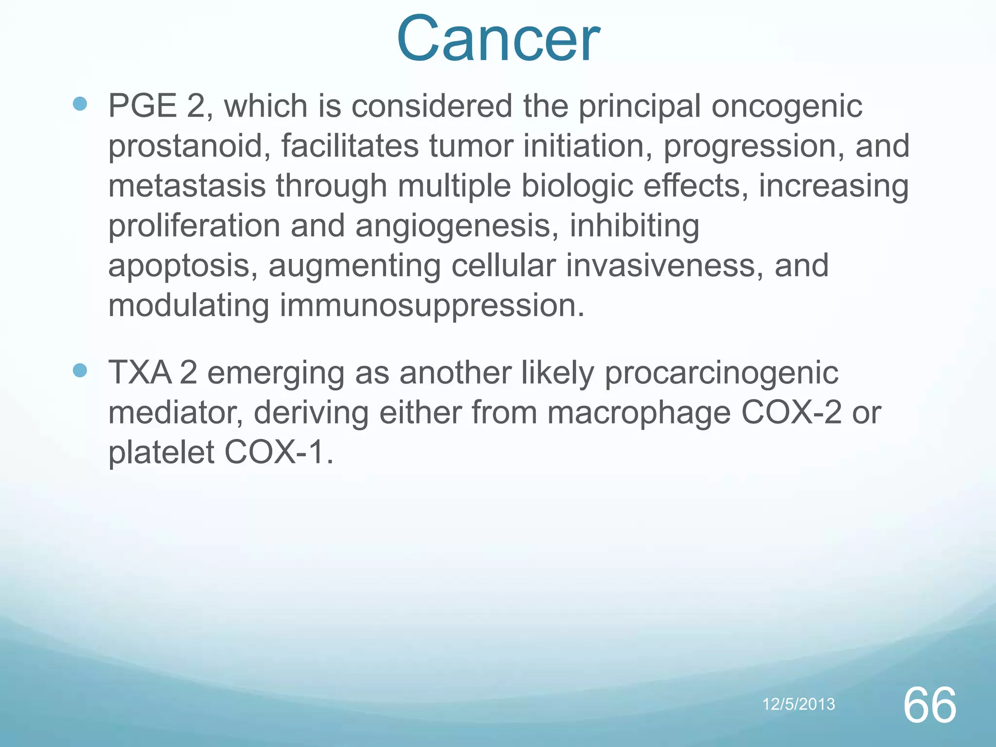 Cancer
 PGE 2, which is considered the principal oncogenic
prostanoid, facilitates tumor initiation, progression, and
metastasis through multiple biologic effects, increasing
proliferation and angiogenesis, inhibiting
apoptosis, augmenting cellular invasiveness, and
modulating immunosuppression.

 TXA 2 emerging as another likely procarcinogenic
mediator, deriving either from macrophage COX-2 or
platelet COX-1.

12/5/2013

66

 