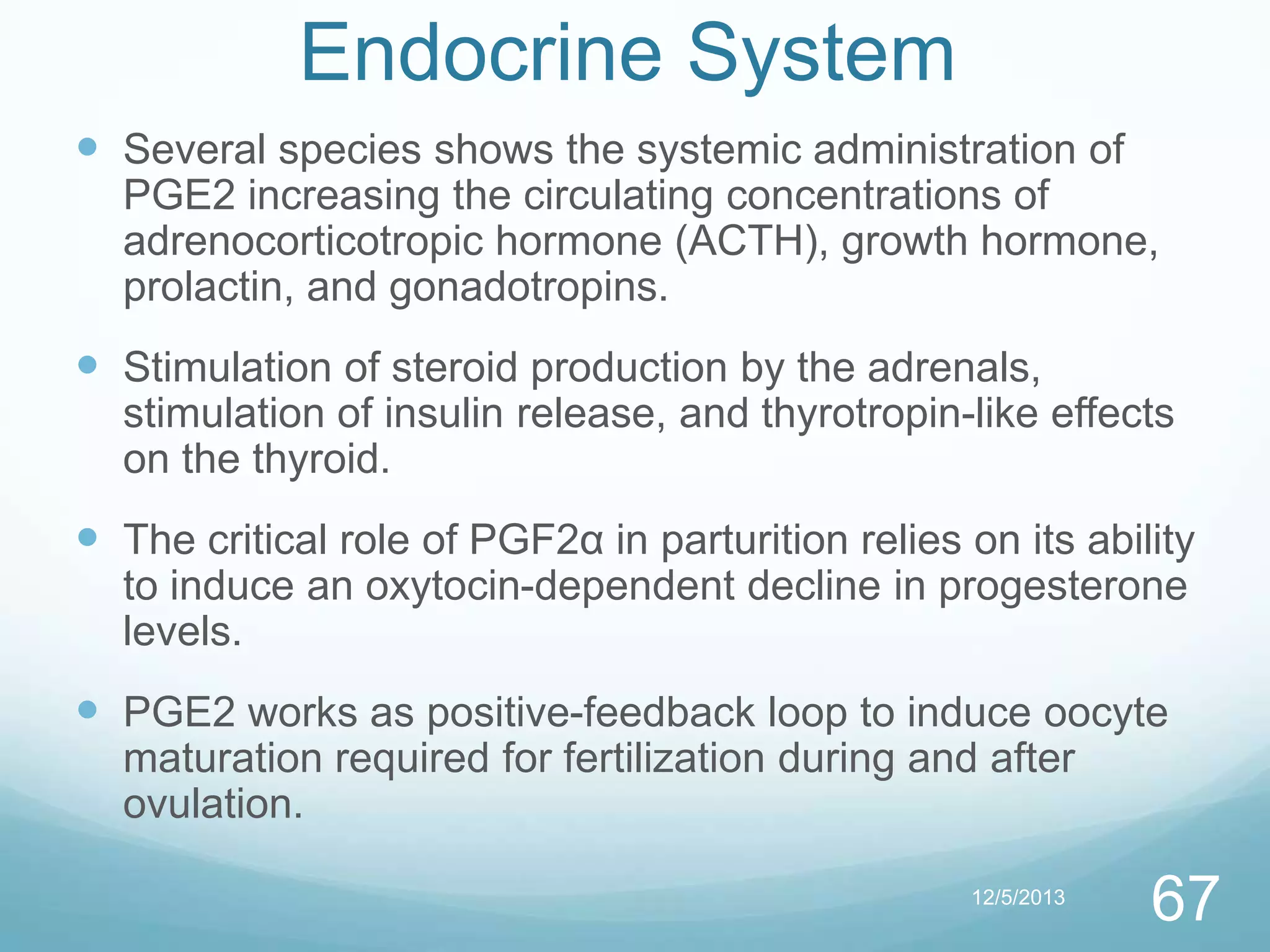 Endocrine System
 Several species shows the systemic administration of
PGE2 increasing the circulating concentrations of
adrenocorticotropic hormone (ACTH), growth hormone,
prolactin, and gonadotropins.

 Stimulation of steroid production by the adrenals,
stimulation of insulin release, and thyrotropin-like effects
on the thyroid.

 The critical role of PGF2α in parturition relies on its ability
to induce an oxytocin-dependent decline in progesterone
levels.

 PGE2 works as positive-feedback loop to induce oocyte
maturation required for fertilization during and after
ovulation.
12/5/2013

67

 