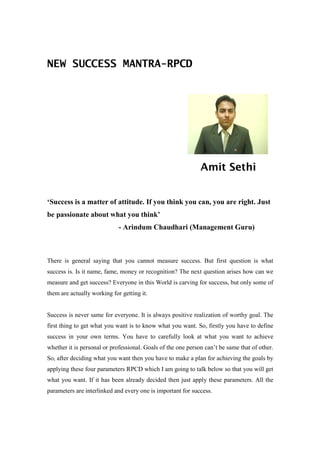 NEW SUCCESS MANTRA-RPCD




                                                              Amit Sethi


‘Success is a matter of attitude. If you think you can, you are right. Just
be passionate about what you think’
                             - Arindum Chaudhari (Management Guru)



There is general saying that you cannot measure success. But first question is what
success is. Is it name, fame, money or recognition? The next question arises how can we
measure and get success? Everyone in this World is carving for success, but only some of
them are actually working for getting it.


Success is never same for everyone. It is always positive realization of worthy goal. The
first thing to get what you want is to know what you want. So, firstly you have to define
success in your own terms. You have to carefully look at what you want to achieve
whether it is personal or professional. Goals of the one person can’t be same that of other.
So, after deciding what you want then you have to make a plan for achieving the goals by
applying these four parameters RPCD which I am going to talk below so that you will get
what you want. If it has been already decided then just apply these parameters. All the
parameters are interlinked and every one is important for success.
 