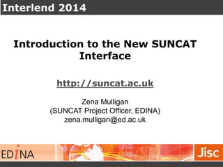 Interlend 2014
Introduction to the New SUNCAT
Interface
http://suncat.ac.uk
Zena Mulligan
(SUNCAT Project Officer, EDINA)
zena.mulligan@ed.ac.uk
 