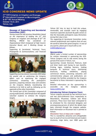 Tehran SSC tries its best to hold this unique,
Message of Supporting and Secretariat                 memorable, and scientific event by engaging
Committee (SSC)                                       maximum capacities of private & public sectors so
Having issued the two previous Newsletters based      that the honorable participants enjoy themselves
on the importance of holding the 21st ICID            during their stay in Iran.
Congress on Irrigation and Drainage & 62nd IEC        The supporting & Secretariat Committee invites
Meeting,     IRNCID     has    considered     an      relevant professionals and students from all over
Organizational Chart Composed of High Council,        the world to attend this great Congress. In case of
Executive Board, and 5 Working Groups as              any queries, please get in touch with us via:
follows:                                              icid2011@gmail.com
Supporting & Secretariat; Technical; Tours;
Propaganda & Communications; and Financial            Sponsorships
Committees.                                           IRNCID seeks a limited number of sponsorships
                                                      for entities interested in sponsoring the ICID-
                                                      Tehran Congress and its side events during the
                                                      period of the event in Tehran, Iran.
                                                      Sponsorships include Diamond, Platinum, Gold
                                                      and Silver levels each having its own benefits.
                                                      Printing logos, installing banners, holding
                                                      banquets & technical tours, distributing
                                                      brochures,      holding    exhibitions,   playing
Supporting and Secretariat Committee (SSC) plays      commercial movies, presenting statuettes and
the pivotal role on performing the Congress           commemorative plaques and publications are
affairs such as supervising the engaged               amongst the facilities provided by the Congress
contractors,    answering     the     participant's   Secretariat to those interested in sponsoring this
questions, preparing relevant news and activities     event.
on the Congress Website, Coordinating the             Detailed information on the sponsorships is
meeting to be held as well as, following up the       accessible     via    the    Congress     website
approvals of the other Committees.                    (www.icid2011.org).
The Central part of this Committee composed of        Introducing Tehran Congress Tours
young professionals, shall benefit from 40 capable    Tehran congress proceeds by two technical tours
volunteer students to enhance the Congress            and two post-conference tours respectively to
targets.                                              Mazandaran, Khuzestan, Esfahan and Shiraz
                                                      provinces. These tours have been anticipated to
                                                      be scheduled for the interested delegates and
                                                      accompanying persons of which the details have
                                                      been informed through the congress website.
                                                      Brief information on Khuzestan tour is pointed as
                                                      follows:
                                                      Khuzestan Tour (2 days and 1 night)
                                                      This is a wonderful, attractive and unforgettable
                                                      tour to south of Iran to visit historical and modern
                                                      structures, large dams, over 3000 years old




 1
 