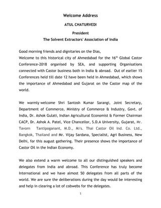 1
Welcome Address
ATUL CHATURVEDI
President
The Solvent Extractors' Association of India
Good morning friends and dignitaries on the Dias,
Welcome to this historical city of Ahmedabad for the 16th
Global Castor
Conference-2018 organised by SEA, and supporting Organisations
connected with Castor business both in India & abroad. Out of earlier 15
Conferences held till date 12 have been held in Ahmedabad, which shows
the importance of Ahmedabad and Gujarat on the Castor map of the
world.
We warmly welcome Shri Santosh Kumar Sarangi, Joint Secretary,
Department of Commerce, Ministry of Commerce & Industry, Govt. of
India, Dr. Ashok Gulati, Indian Agricultural Economist & Former Chairman
CACP, Dr. Ashok A. Patel, Vice Chancellor, S.D.A University, Gujarat, Mr.
Tavorn Tantipoganant, M.D., M/s. Thai Castor Oil Ind. Co. Ltd.,
Bangkok, Thailand and Mr. Vijay Sardana, Specialist, Agri Business, New
Delhi, for this august gathering. Their presence shows the importance of
Castor Oil in the Indian Economy.
We also extend a warm welcome to all our distinguished speakers and
delegates from India and abroad. This Conference has truly become
International and we have almost 50 delegates from all parts of the
world. We are sure the deliberations during the day would be interesting
and help in clearing a lot of cobwebs for the delegates.
 