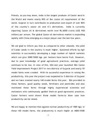 2
Friends, as you may know, India is the largest producer of Castor seed in
the World and meets nearly 90% of the castor o...