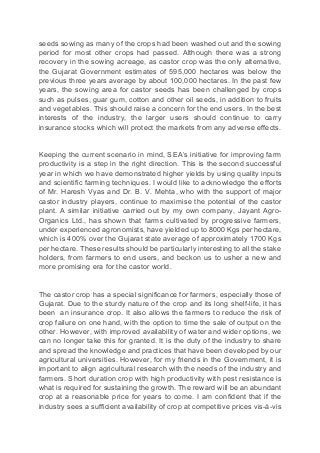 seeds sowing as many of the crops had been washed out and the sowing
period for most other crops had passed. Although there was a strong
recovery in the sowing acreage, as castor crop was the only alternative,
the Gujarat Government estimates of 595,000 hectares was below the
previous three years average by about 100,000 hectares. In the past few
years, the sowing area for castor seeds has been challenged by crops
such as pulses, guar gum, cotton and other oil seeds, in addition to fruits
and vegetables. This should raise a concern for the end users. In the best
interests of the industry, the larger users should continue to carry
insurance stocks which will protect the markets from any adverse effects.
Keeping the current scenario in mind, SEA’s initiative for improving farm
productivity is a step in the right direction. This is the second successful
year in which we have demonstrated higher yields by using quality inputs
and scientific farming techniques. I would like to acknowledge the efforts
of Mr. Haresh Vyas and Dr. B. V. Mehta, who with the support of major
castor industry players, continue to maximise the potential of the castor
plant. A similar initiative carried out by my own company, Jayant Agro-
Organics Ltd., has shown that farms cultivated by progressive farmers,
under experienced agronomists, have yielded up to 8000 Kgs per hectare,
which is 400% over the Gujarat state average of approximately 1700 Kgs
per hectare. These results should be particularly interesting to all the stake
holders, from farmers to end users, and beckon us to usher a new and
more promising era for the castor world.
The castor crop has a special significance for farmers, especially those of
Gujarat. Due to the sturdy nature of the crop and its long shelf-life, it has
been an insurance crop. It also allows the farmers to reduce the risk of
crop failure on one hand, with the option to time the sale of output on the
other. However, with improved availability of water and wider options, we
can no longer take this for granted. It is the duty of the industry to share
and spread the knowledge and practices that have been developed by our
agricultural universities. However, for my friends in the Government, it is
important to align agricultural research with the needs of the industry and
farmers. Short duration crop with high productivity with pest resistance is
what is required for sustaining the growth. The reward will be an abundant
crop at a reasonable price for years to come. I am confident that if the
industry sees a sufficient availability of crop at competitive prices vis-à-vis
 
