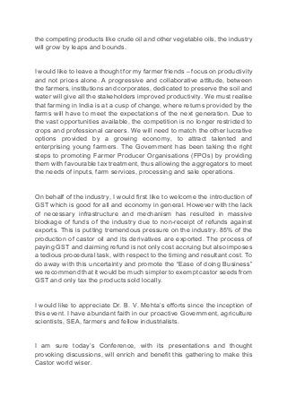 the competing products like crude oil and other vegetable oils, the industry
will grow by leaps and bounds.
I would like to leave a thought for my farmer friends – focus on productivity
and not prices alone. A progressive and collaborative attitude, between
the farmers, institutions and corporates, dedicated to preserve the soil and
water will give all the stakeholders improved productivity. We must realise
that farming in India is at a cusp of change, where returns provided by the
farms will have to meet the expectations of the next generation. Due to
the vast opportunities available, the competition is no longer restricted to
crops and professional careers. We will need to match the other lucrative
options provided by a growing economy, to attract talented and
enterprising young farmers. The Government has been taking the right
steps to promoting Farmer Producer Organisations (FPOs) by providing
them with favourable tax treatment, thus allowing the aggregators to meet
the needs of inputs, farm services, processing and sale operations.
On behalf of the industry, I would first like to welcome the introduction of
GST which is good for all and economy in general. However with the lack
of necessary infrastructure and mechanism has resulted in massive
blockage of funds of the industry due to non-receipt of refunds against
exports. This is putting tremendous pressure on the industry. 85% of the
production of castor oil and its derivatives are exported. The process of
paying GST and claiming refund is not only cost accruing but also imposes
a tedious procedural task, with respect to the timing and resultant cost. To
do away with this uncertainty and promote the “Ease of doing Business”
we recommend that it would be much simpler to exempt castor seeds from
GST and only tax the products sold locally.
I would like to appreciate Dr. B. V. Mehta’s efforts since the inception of
this event. I have abundant faith in our proactive Government, agriculture
scientists, SEA, farmers and fellow industrialists.
I am sure today’s Conference, with its presentations and thought
provoking discussions, will enrich and benefit this gathering to make this
Castor world wiser.
 