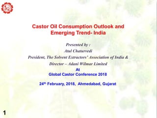 MOMENTUM OF TIME
Castor Oil Consumption Outlook and
Emerging Trend- India
Presented by :
Atul Chaturvedi
President, The Solvent Extractors’ Association of India &
Director – Adani Wilmar Limited
At
Global Castor Conference 2018
24th February, 2018, Ahmedabad, Gujarat
1
 
