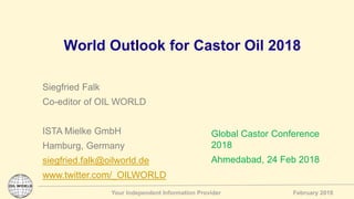 Your Independent Information Provider February 2018
World Outlook for Castor Oil 2018
Siegfried Falk
Co-editor of OIL WORLD
ISTA Mielke GmbH
Hamburg, Germany
siegfried.falk@oilworld.de
www.twitter.com/_OILWORLD
Global Castor Conference
2018
Ahmedabad, 24 Feb 2018
 