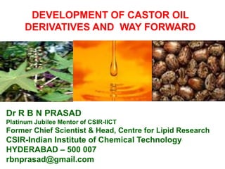 DEVELOPMENT OF CASTOR OIL
DERIVATIVES AND WAY FORWARD
Dr R B N PRASAD
Platinum Jubilee Mentor of CSIR-IICT
Former Chief Scientist & Head, Centre for Lipid Research
CSIR-Indian Institute of Chemical Technology
HYDERABAD – 500 007
rbnprasad@gmail.com
 
