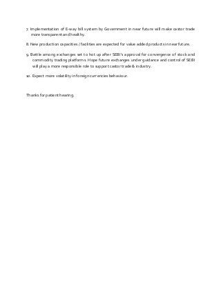 7. Implementation of E-way bill system by Government in near future will make castor trade
more transparent and healthy.
8. New production capacities / facilities are expected for value added products in near future.
9. Battle among exchanges set to hot up after SEBI’s approval for convergence of stock and
commodity trading platforms. Hope future exchanges under guidance and control of SEBI
will play a more responsible role to support castor trade & industry.
10. Expect more volatility in foreign currencies behaviour.
Thanks for patient hearing.
 