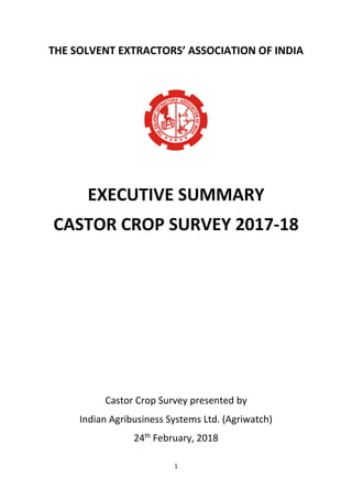 1
THE SOLVENT EXTRACTORS’ ASSOCIATION OF INDIA
EXECUTIVE SUMMARY
CASTOR CROP SURVEY 2017-18
Castor Crop Survey presented by
Indian Agribusiness Systems Ltd. (Agriwatch)
24th
February, 2018
 