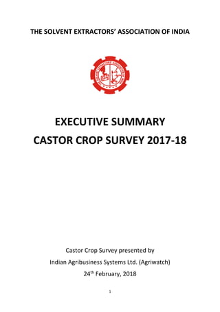 1
THE SOLVENT EXTRACTORS’ ASSOCIATION OF INDIA
EXECUTIVE SUMMARY
CASTOR CROP SURVEY 2017-18
Castor Crop Survey presented b...