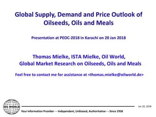 Your Information Provider - - Independent, Unbiased, Authoritative - - Since 1958
Jan 20, 2018
Thomas Mielke, ISTA Mielke, Oil World,
Global Market Research on Oilseeds, Oils and Meals
Feel free to contact me for assistance at <thomas.mielke@oilworld.de>
Global Supply, Demand and Price Outlook of
Oilseeds, Oils and Meals
Presentation at PEOC-2018 in Karachi on 20 Jan 2018
 