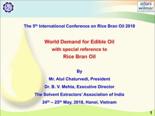 1
The 5th International Conference on Rice Bran Oil 2018
World Demand for Edible Oil
with special reference to
Rice Bran Oil
By
Mr. Atul Chaturvedi, President
Dr. B. V. Mehta, Executive Director
The Solvent Extractors’ Association of India
24th – 25th May, 2018, Hanoi, Vietnam
 