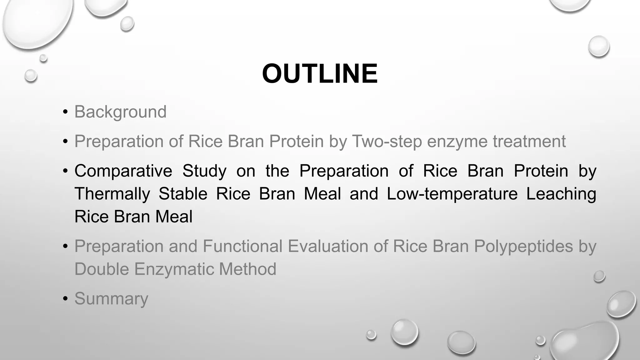 OUTLINE
• Background
• Preparation of Rice Bran Protein by Two-step enzyme treatment
• Comparative Study on the Preparation of Rice Bran Protein by
Thermally Stable Rice Bran Meal and Low-temperature Leaching
Rice Bran Meal
• Preparation and Functional Evaluation of Rice Bran Polypeptides by
Double Enzymatic Method
• Summary
 
