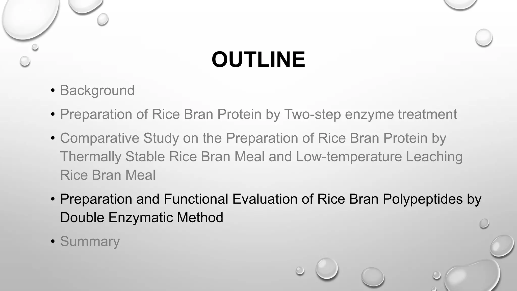 OUTLINE
• Background
• Preparation of Rice Bran Protein by Two-step enzyme treatment
• Comparative Study on the Preparation of Rice Bran Protein by
Thermally Stable Rice Bran Meal and Low-temperature Leaching
Rice Bran Meal
• Preparation and Functional Evaluation of Rice Bran Polypeptides by
Double Enzymatic Method
• Summary
 