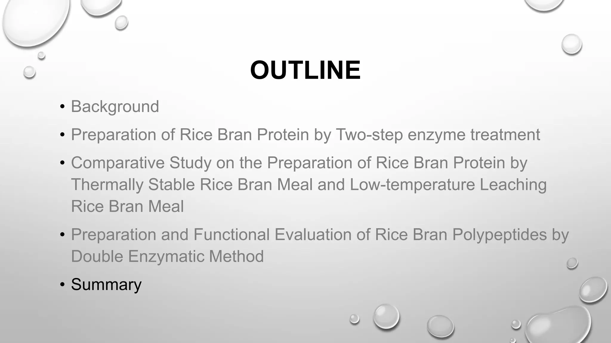 OUTLINE
• Background
• Preparation of Rice Bran Protein by Two-step enzyme treatment
• Comparative Study on the Preparation of Rice Bran Protein by
Thermally Stable Rice Bran Meal and Low-temperature Leaching
Rice Bran Meal
• Preparation and Functional Evaluation of Rice Bran Polypeptides by
Double Enzymatic Method
• Summary
 