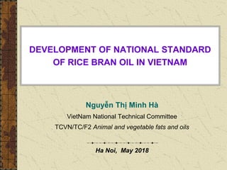 DEVELOPMENT OF NATIONAL STANDARD
OF RICE BRAN OIL IN VIETNAM
Nguyễn Thị Minh Hà
VietNam National Technical Committee
TCVN/TC/F2 Animal and vegetable fats and oils
Ha Noi, May 2018
 