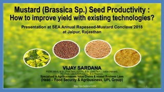 Mustard (Brassica Sp.) Seed Productivity :
How to improve yield with existing technologies?
VIJAY SARDANA
PGDM (IIM-A), M.Sc. (Food Tech.) (CFTRI), B.Sc. (Dairy Tech.), Justice (Harvard),
PG (Trade Laws & ADR)(ILI), LL. B (in Progress),
Specialized in Agribusinesses Value Chains & related Business Laws
(Head – Food Security & Agribusiness, UPL Group)
Blog:Vijay SardanaOnline 1
Presentation at SEA Annual Rapeseed-Mustard Conclave’2018
at Jaipur, Rajasthan
 
