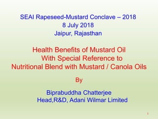 Health Benefits of Mustard Oil
With Special Reference to
Nutritional Blend with Mustard / Canola Oils
By
Biprabuddha Chatterjee
Head,R&D, Adani Wilmar Limited
SEAI Rapeseed-Mustard Conclave – 2018
8 July 2018
Jaipur, Rajasthan
1
 