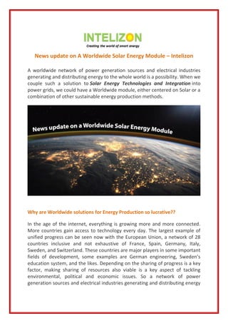 News update on A Worldwide Solar Energy Module – Intelizon
A worldwide network of power generation sources and electrical industries
generating and distributing energy to the whole world is a possibility. When we
couple such a solution to Solar Energy Technologies and Integration into
power grids, we could have a Worldwide module, either centered on Solar or a
combination of other sustainable energy production methods.
Why are Worldwide solutions for Energy Production so lucrative??
In the age of the internet, everything is growing more and more connected.
More countries gain access to technology every day. The largest example of
unified progress can be seen now with the European Union, a network of 28
countries inclusive and not exhaustive of France, Spain, Germany, Italy,
Sweden, and Switzerland. These countries are major players in some important
fields of development, some examples are German engineering, Sweden’s
education system, and the likes. Depending on the sharing of progress is a key
factor, making sharing of resources also viable is a key aspect of tackling
environmental, political and economic issues. So a network of power
generation sources and electrical industries generating and distributing energy
 