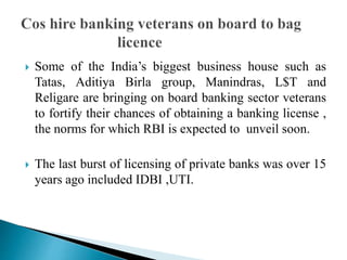 Some of the India’s biggest business house such as
Tatas, Aditiya Birla group, Manindras, L$T and
Religare are bringing on board banking sector veterans
to fortify their chances of obtaining a banking license ,
the norms for which RBI is expected to unveil soon.
 The last burst of licensing of private banks was over 15
years ago included IDBI ,UTI.
 