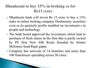  Dhanlaxmi bank will invest Rs 13 crore to buy a 15%
stake in online broking company Destimoney securities
even as its quarterly profits tumbled on investment s in
people and technology.
 The bank board approved the investment which lead to
purchase of fresh shares in the firm that is partly owned
by PE firm New Silk Route founded by former
Mckinsey head Rajat gupta.
 Company has netwoek of 14 branches and more than
100 franchisees spreading across 50 cities.
 