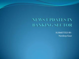 NEWS UPDATES IN               BANKING SECTOR  SUBMITTED BY- NavdeepKaur 