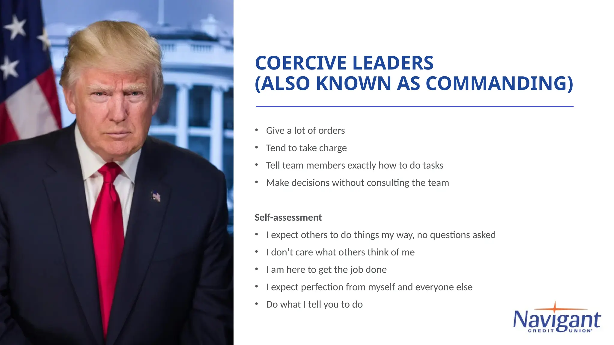 COERCIVE LEADERS
(ALSO KNOWN AS COMMANDING)
• Give a lot of orders
• Tend to take charge
• Tell team members exactly how to do tasks
• Make decisions without consulting the team
Self-assessment
• I expect others to do things my way, no questions asked
• I don’t care what others think of me
• I am here to get the job done
• I expect perfection from myself and everyone else
• Do what I tell you to do
 