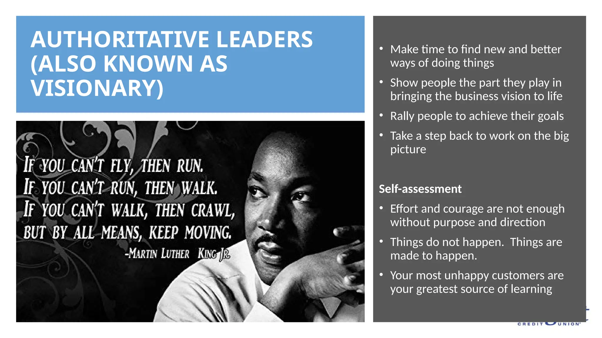 AUTHORITATIVE LEADERS
(ALSO KNOWN AS
VISIONARY)
• Make time to find new and better
ways of doing things
• Show people the part they play in
bringing the business vision to life
• Rally people to achieve their goals
• Take a step back to work on the big
picture
Self-assessment
• Effort and courage are not enough
without purpose and direction
• Things do not happen. Things are
made to happen.
• Your most unhappy customers are
your greatest source of learning
 