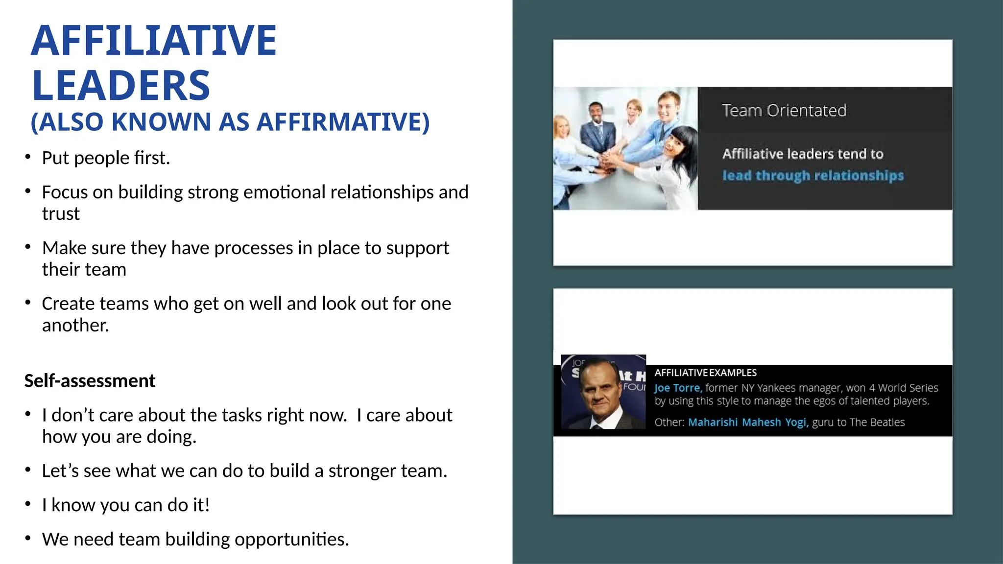 AFFILIATIVE
LEADERS
(ALSO KNOWN AS AFFIRMATIVE)
• Put people first.
• Focus on building strong emotional relationships and
trust
• Make sure they have processes in place to support
their team
• Create teams who get on well and look out for one
another.
Self-assessment
• I don’t care about the tasks right now. I care about
how you are doing.
• Let’s see what we can do to build a stronger team.
• I know you can do it!
• We need team building opportunities.
 