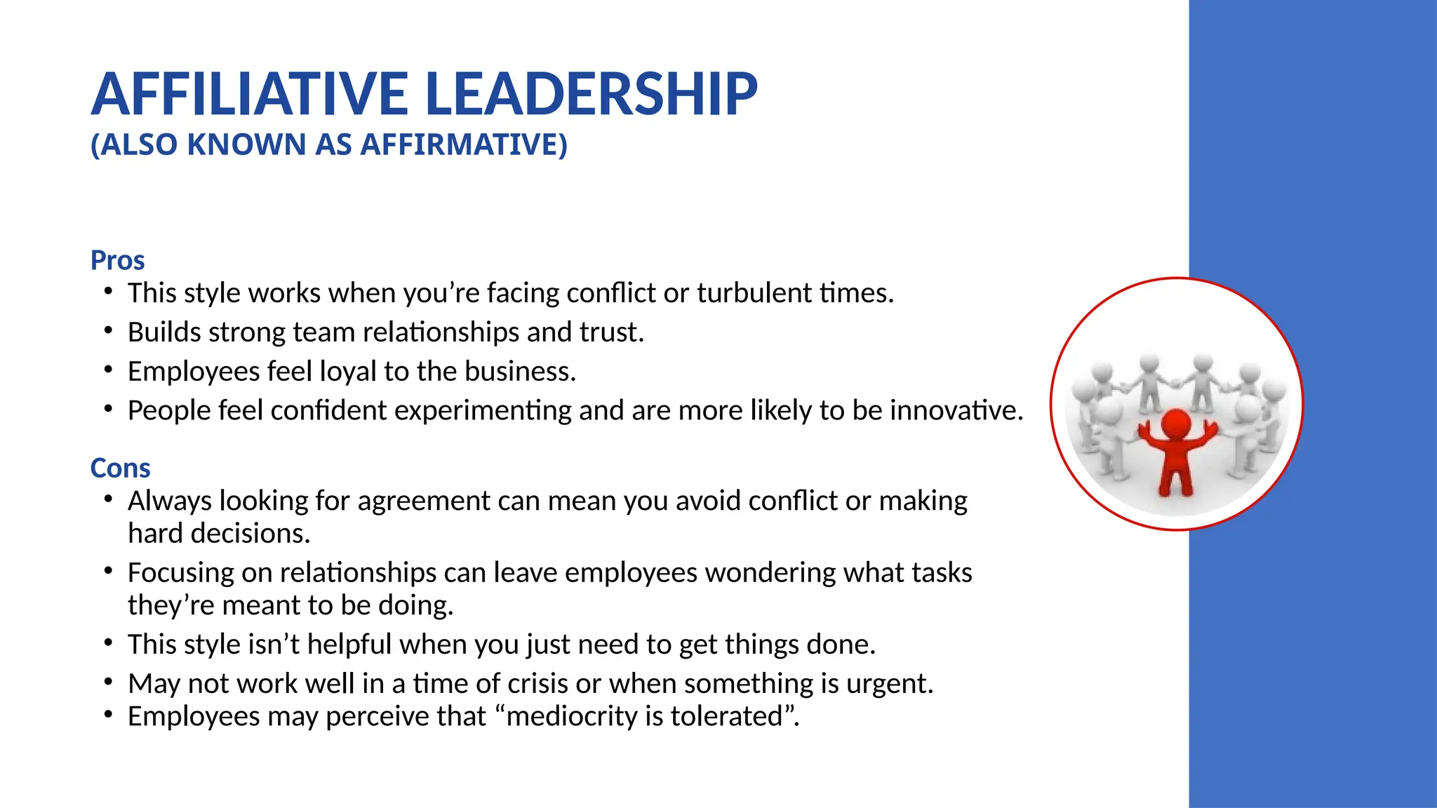 AFFILIATIVE LEADERSHIP
(ALSO KNOWN AS AFFIRMATIVE)
Pros
• This style works when you’re facing conflict or turbulent times.
• Builds strong team relationships and trust.
• Employees feel loyal to the business.
• People feel confident experimenting and are more likely to be innovative.
Cons
• Always looking for agreement can mean you avoid conflict or making
hard decisions.
• Focusing on relationships can leave employees wondering what tasks
they’re meant to be doing.
• This style isn’t helpful when you just need to get things done.
• May not work well in a time of crisis or when something is urgent.
• Employees may perceive that “mediocrity is tolerated”.
 