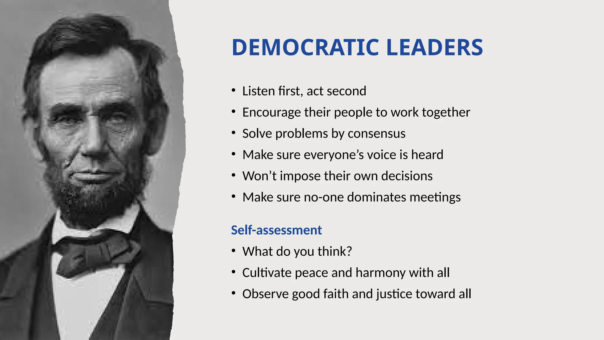 DEMOCRATIC LEADERS
• Listen first, act second
• Encourage their people to work together
• Solve problems by consensus
• Make sure everyone’s voice is heard
• Won’t impose their own decisions
• Make sure no-one dominates meetings
Self-assessment
• What do you think?
• Cultivate peace and harmony with all
• Observe good faith and justice toward all
 