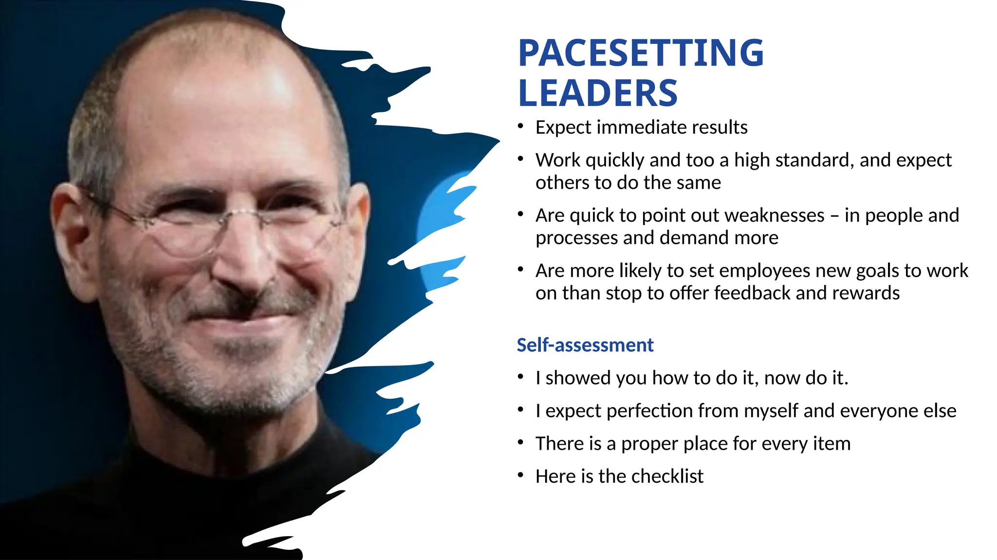 PACESETTING
LEADERS
• Expect immediate results
• Work quickly and too a high standard, and expect
others to do the same
• Are quick to point out weaknesses – in people and
processes and demand more
• Are more likely to set employees new goals to work
on than stop to offer feedback and rewards
Self-assessment
• I showed you how to do it, now do it.
• I expect perfection from myself and everyone else
• There is a proper place for every item
• Here is the checklist
 