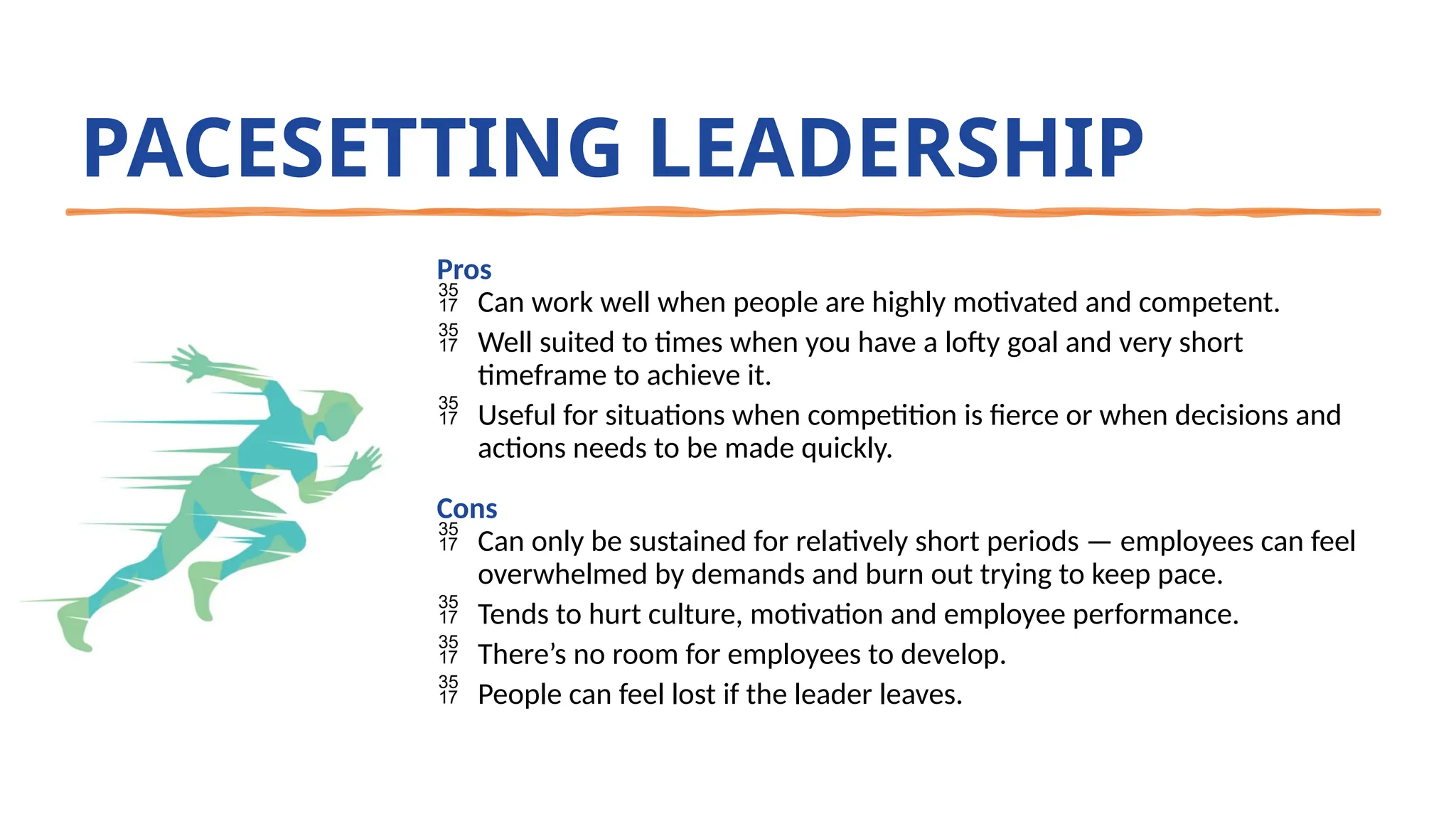 PACESETTING LEADERSHIP
Pros
 Can work well when people are highly motivated and competent.
 Well suited to times when you have a lofty goal and very short
timeframe to achieve it.
 Useful for situations when competition is fierce or when decisions and
actions needs to be made quickly.
Cons
 Can only be sustained for relatively short periods — employees can feel
overwhelmed by demands and burn out trying to keep pace.
 Tends to hurt culture, motivation and employee performance.
 There’s no room for employees to develop.
 People can feel lost if the leader leaves.
 
