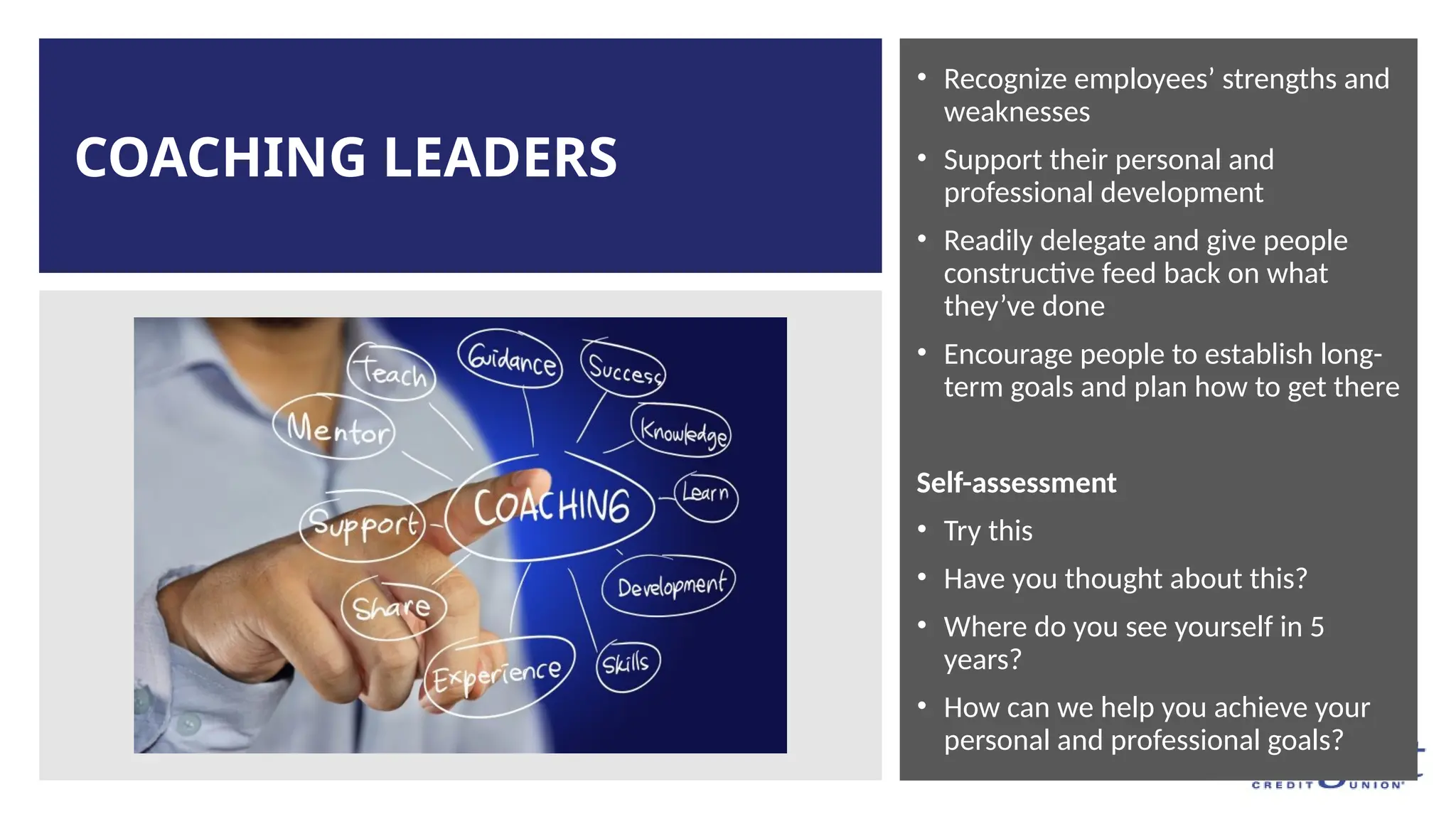COACHING LEADERS
• Recognize employees’ strengths and
weaknesses
• Support their personal and
professional development
• Readily delegate and give people
constructive feed back on what
they’ve done
• Encourage people to establish long-
term goals and plan how to get there
Self-assessment
• Try this
• Have you thought about this?
• Where do you see yourself in 5
years?
• How can we help you achieve your
personal and professional goals?
 