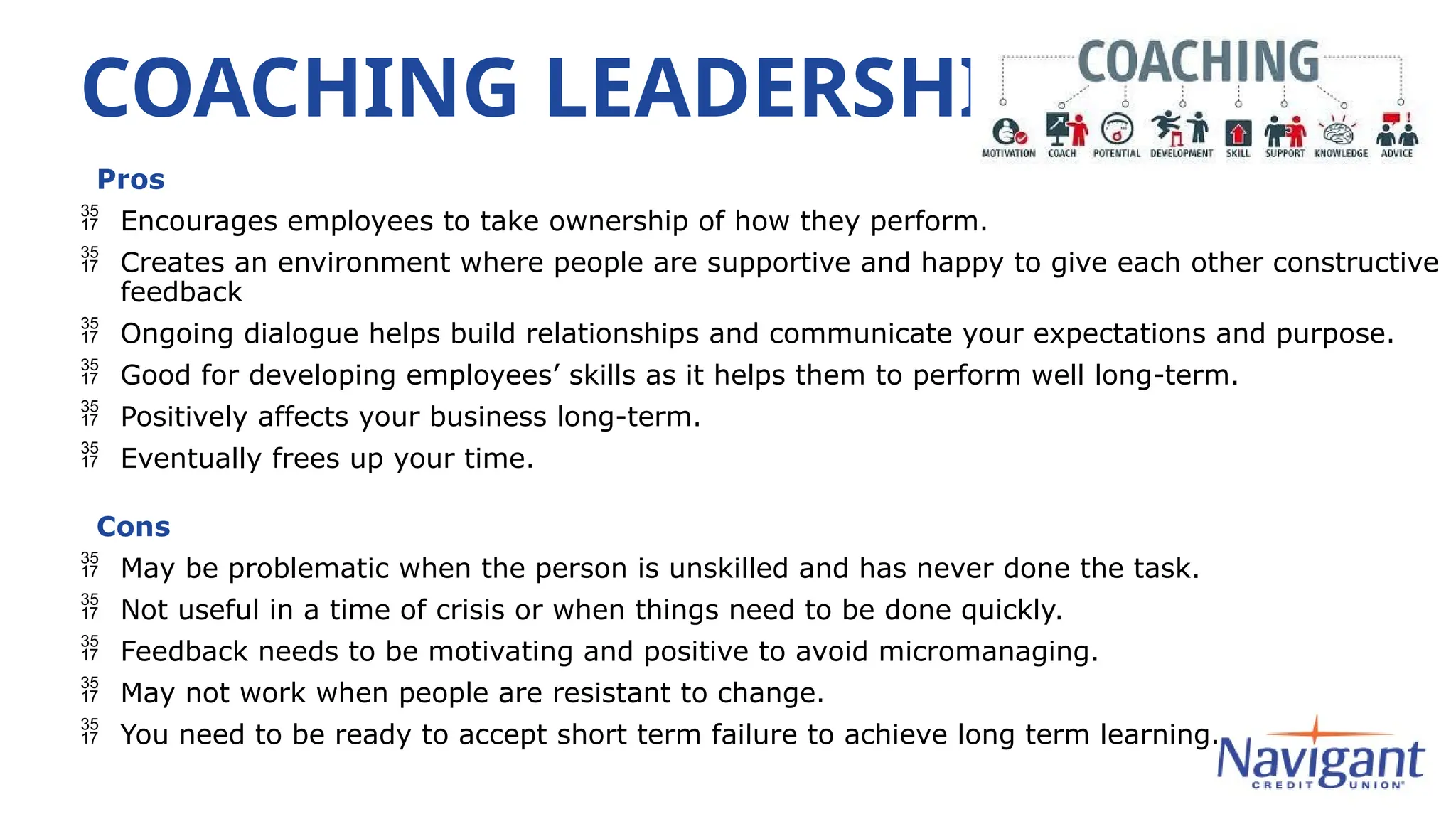 COACHING LEADERSHIP
Pros
 Encourages employees to take ownership of how they perform.
 Creates an environment where people are supportive and happy to give each other constructive
feedback
 Ongoing dialogue helps build relationships and communicate your expectations and purpose.
 Good for developing employees’ skills as it helps them to perform well long-term.
 Positively affects your business long-term.
 Eventually frees up your time.
Cons
 May be problematic when the person is unskilled and has never done the task.
 Not useful in a time of crisis or when things need to be done quickly.
 Feedback needs to be motivating and positive to avoid micromanaging.
 May not work when people are resistant to change.
 You need to be ready to accept short term failure to achieve long term learning.
 