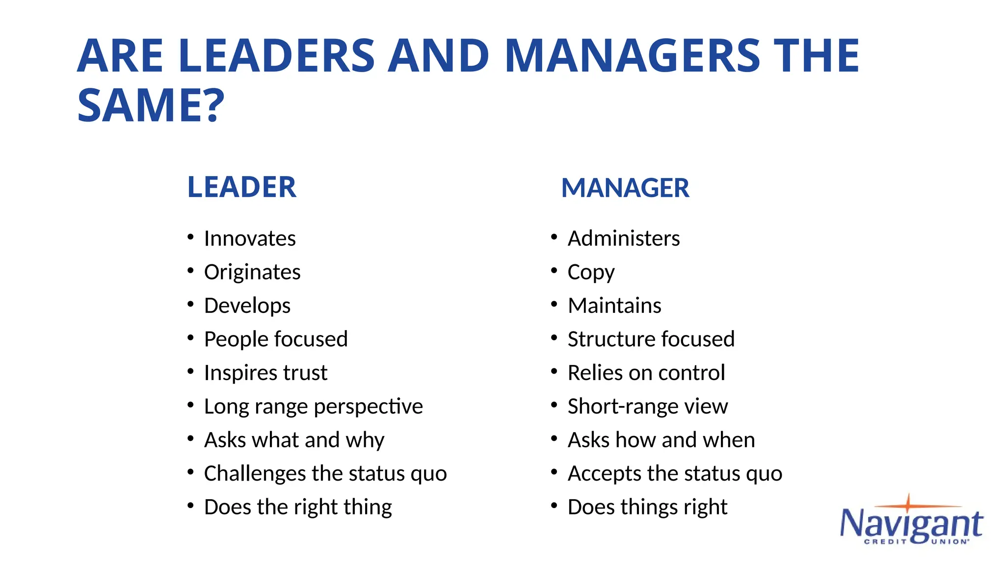 ARE LEADERS AND MANAGERS THE
SAME?
MANAGER
• Administers
• Copy
• Maintains
• Structure focused
• Relies on control
• Short-range view
• Asks how and when
• Accepts the status quo
• Does things right
LEADER
• Innovates
• Originates
• Develops
• People focused
• Inspires trust
• Long range perspective
• Asks what and why
• Challenges the status quo
• Does the right thing
 