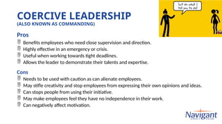 COERCIVE LEADERSHIP
(ALSO KNOWN AS COMMANDING)
Pros
 Benefits employees who need close supervision and direction.
 Highly effective in an emergency or crisis.
 Useful when working towards tight deadlines.
 Allows the leader to demonstrate their talents and expertise.
Cons
 Needs to be used with caution as can alienate employees.
 May stifle creativity and stop employees from expressing their own opinions and ideas.
 Can stops people from using their initiative.
 May make employees feel they have no independence in their work.
 Can negatively affect motivation.
 
