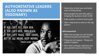 AUTHORITATIVE LEADERS
(ALSO KNOWN AS
VISIONARY)
• Make time to find new and better
ways of doing things
• Show people the part they play in
bringing the business vision to life
• Rally people to achieve their goals
• Take a step back to work on the big
picture
Self-assessment
• Effort and courage are not enough
without purpose and direction
• Things do not happen. Things are
made to happen.
• Your most unhappy customers are
your greatest source of learning
 