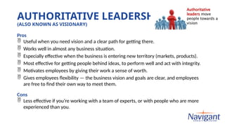 AUTHORITATIVE LEADERSHIP
(ALSO KNOWN AS VISIONARY)
Pros
 Useful when you need vision and a clear path for getting there.
 Works well in almost any business situation.
 Especially effective when the business is entering new territory (markets, products).
 Most effective for getting people behind ideas, to perform well and act with integrity.
 Motivates employees by giving their work a sense of worth.
 Gives employees flexibility — the business vision and goals are clear, and employees
are free to find their own way to meet them.
Cons
 Less effective if you’re working with a team of experts, or with people who are more
experienced than you.
 