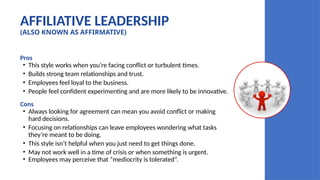 AFFILIATIVE LEADERSHIP
(ALSO KNOWN AS AFFIRMATIVE)
Pros
• This style works when you’re facing conflict or turbulent times.
• Builds strong team relationships and trust.
• Employees feel loyal to the business.
• People feel confident experimenting and are more likely to be innovative.
Cons
• Always looking for agreement can mean you avoid conflict or making
hard decisions.
• Focusing on relationships can leave employees wondering what tasks
they’re meant to be doing.
• This style isn’t helpful when you just need to get things done.
• May not work well in a time of crisis or when something is urgent.
• Employees may perceive that “mediocrity is tolerated”.
 